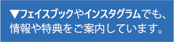 フェイスブックやインスタグラムでも、 情報や特典をご案内しています